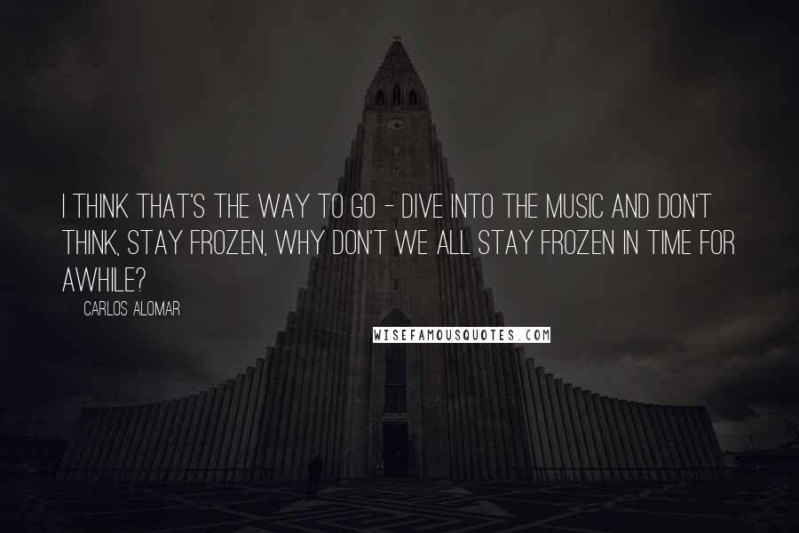 Carlos Alomar Quotes: I think that's the way to go - dive into the music and don't think, stay frozen, why don't we all stay frozen in time for awhile?