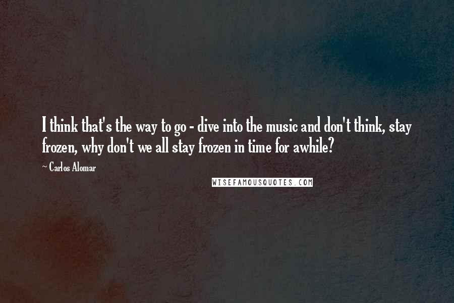 Carlos Alomar Quotes: I think that's the way to go - dive into the music and don't think, stay frozen, why don't we all stay frozen in time for awhile?