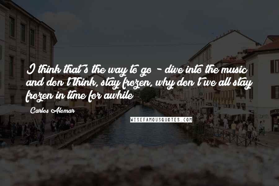 Carlos Alomar Quotes: I think that's the way to go - dive into the music and don't think, stay frozen, why don't we all stay frozen in time for awhile?