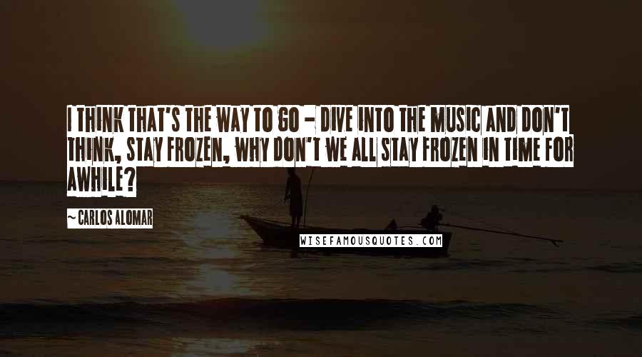 Carlos Alomar Quotes: I think that's the way to go - dive into the music and don't think, stay frozen, why don't we all stay frozen in time for awhile?