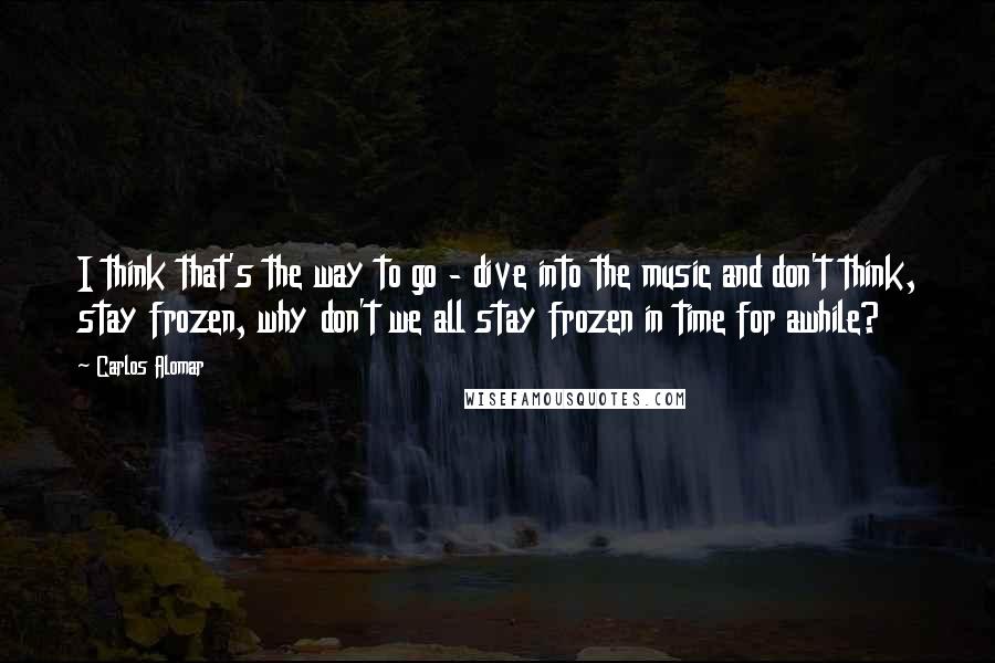 Carlos Alomar Quotes: I think that's the way to go - dive into the music and don't think, stay frozen, why don't we all stay frozen in time for awhile?