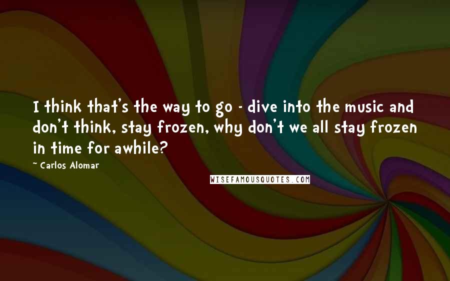 Carlos Alomar Quotes: I think that's the way to go - dive into the music and don't think, stay frozen, why don't we all stay frozen in time for awhile?