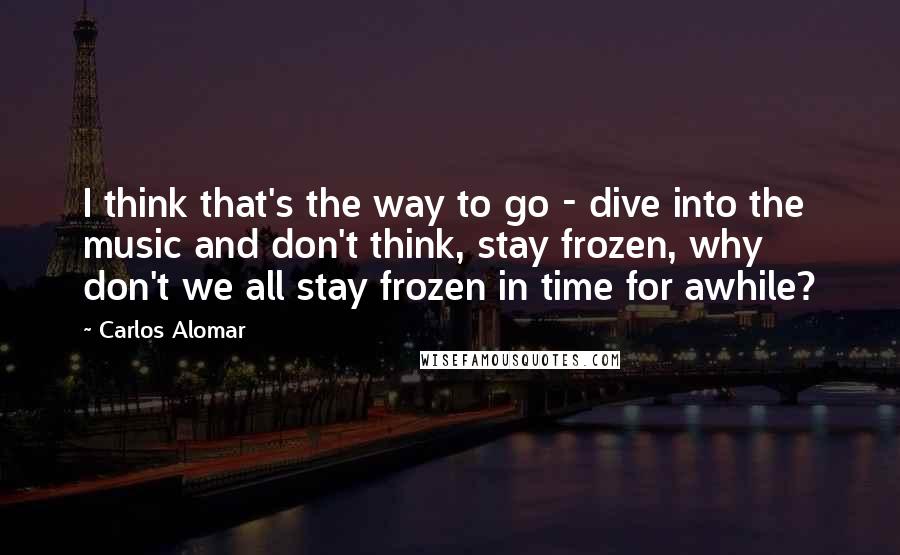 Carlos Alomar Quotes: I think that's the way to go - dive into the music and don't think, stay frozen, why don't we all stay frozen in time for awhile?