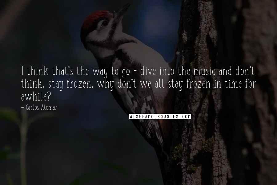 Carlos Alomar Quotes: I think that's the way to go - dive into the music and don't think, stay frozen, why don't we all stay frozen in time for awhile?