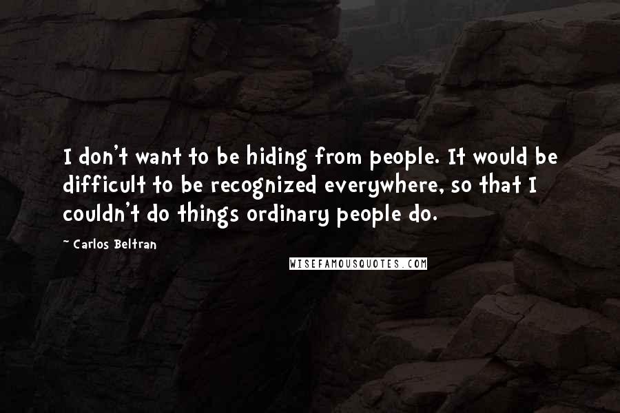 Carlos Beltran Quotes: I don't want to be hiding from people. It would be difficult to be recognized everywhere, so that I couldn't do things ordinary people do.