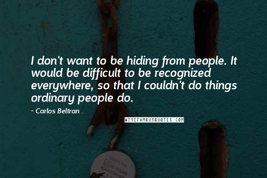 Carlos Beltran Quotes: I don't want to be hiding from people. It would be difficult to be recognized everywhere, so that I couldn't do things ordinary people do.