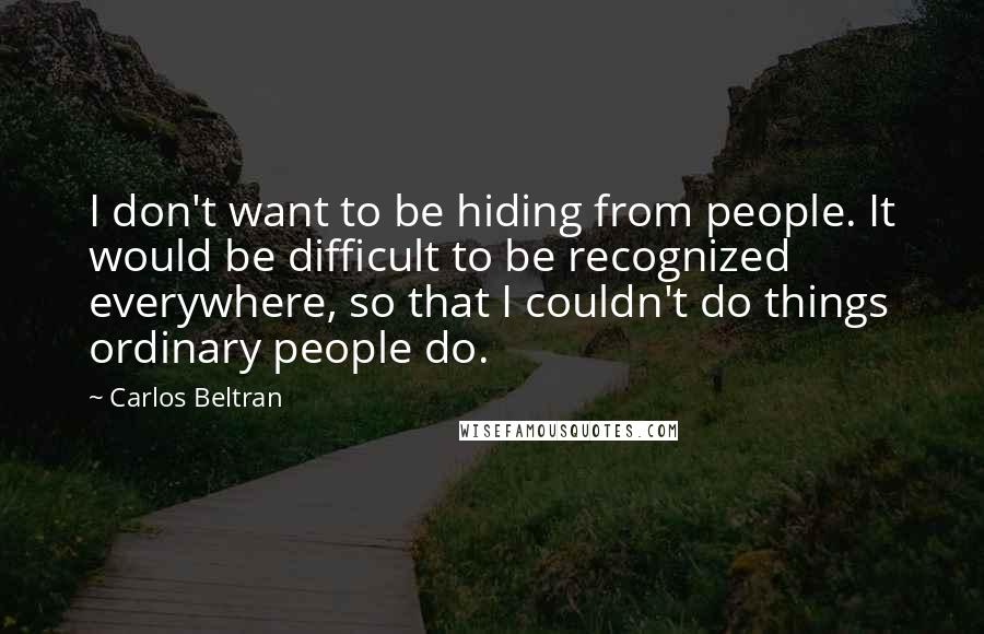 Carlos Beltran Quotes: I don't want to be hiding from people. It would be difficult to be recognized everywhere, so that I couldn't do things ordinary people do.