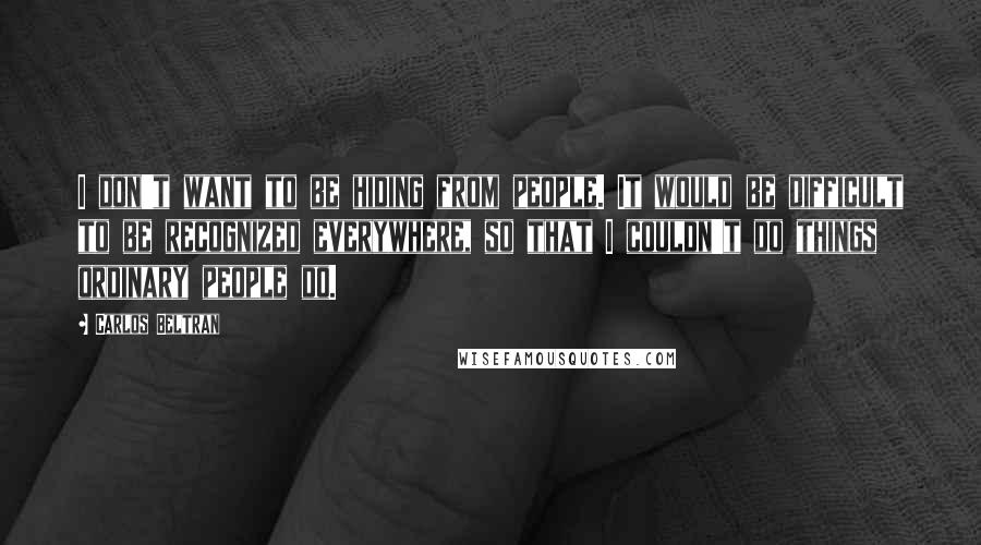 Carlos Beltran Quotes: I don't want to be hiding from people. It would be difficult to be recognized everywhere, so that I couldn't do things ordinary people do.
