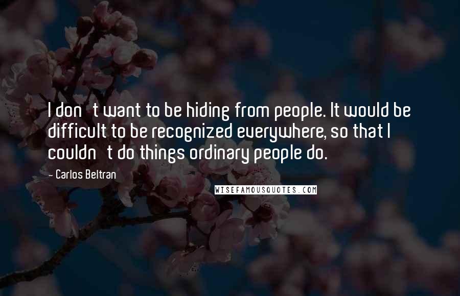 Carlos Beltran Quotes: I don't want to be hiding from people. It would be difficult to be recognized everywhere, so that I couldn't do things ordinary people do.