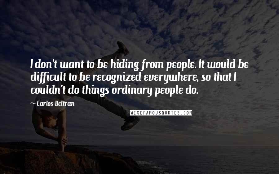 Carlos Beltran Quotes: I don't want to be hiding from people. It would be difficult to be recognized everywhere, so that I couldn't do things ordinary people do.