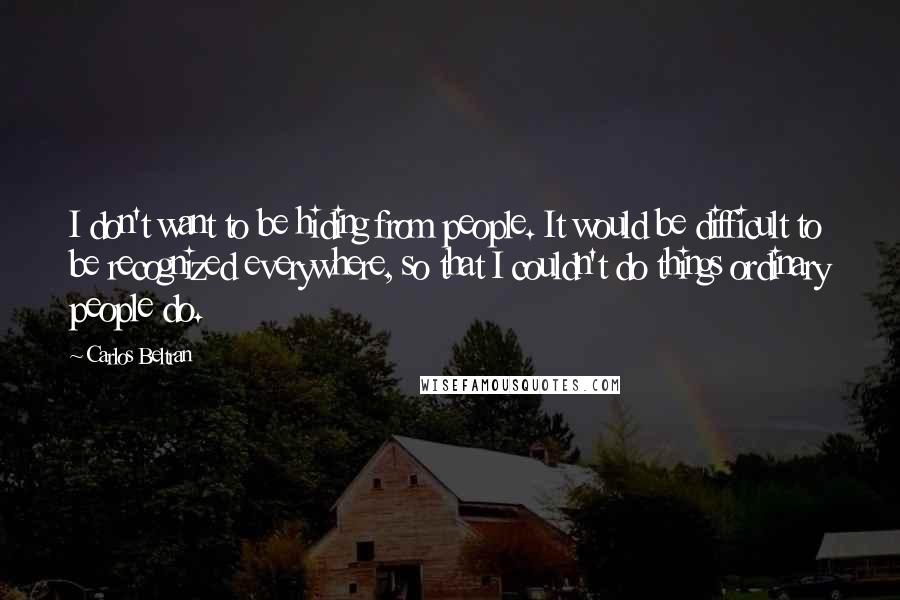 Carlos Beltran Quotes: I don't want to be hiding from people. It would be difficult to be recognized everywhere, so that I couldn't do things ordinary people do.