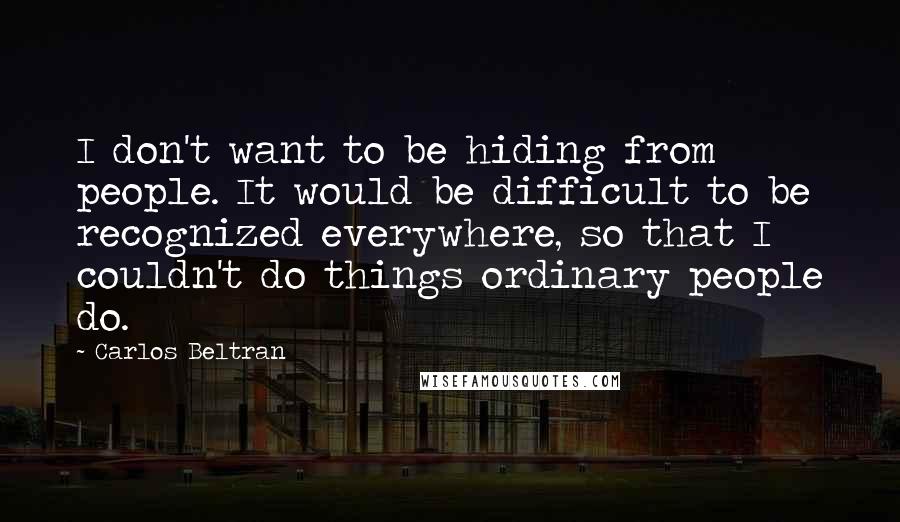 Carlos Beltran Quotes: I don't want to be hiding from people. It would be difficult to be recognized everywhere, so that I couldn't do things ordinary people do.