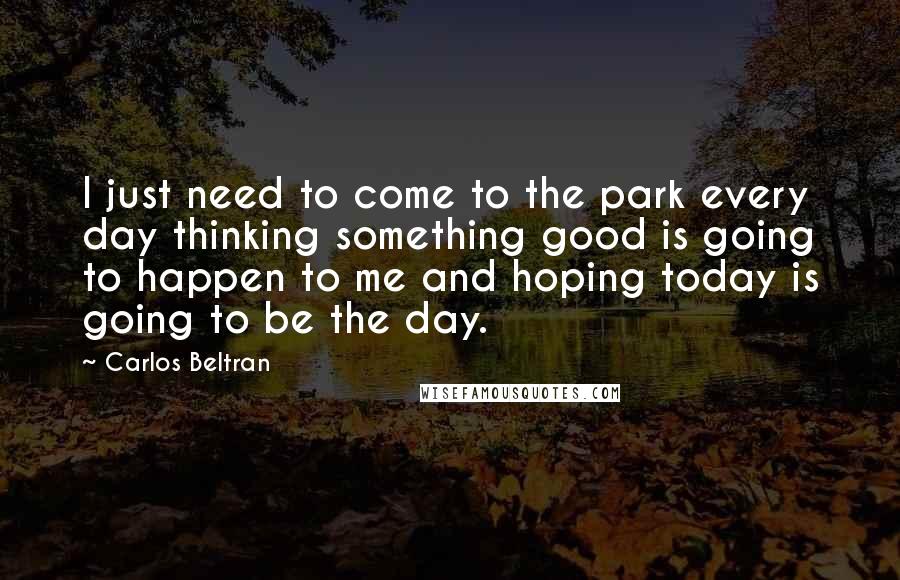 Carlos Beltran Quotes: I just need to come to the park every day thinking something good is going to happen to me and hoping today is going to be the day.