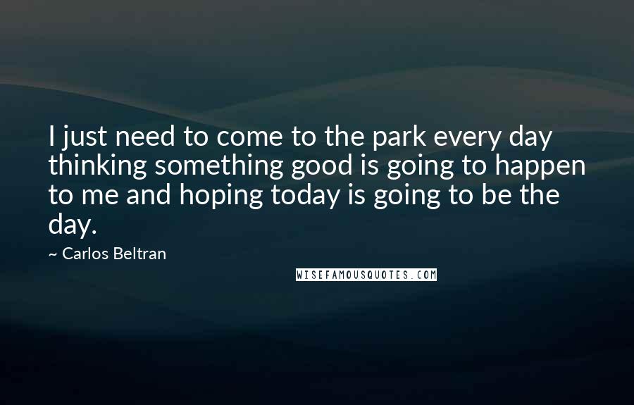 Carlos Beltran Quotes: I just need to come to the park every day thinking something good is going to happen to me and hoping today is going to be the day.