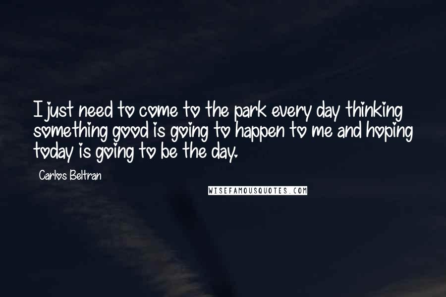 Carlos Beltran Quotes: I just need to come to the park every day thinking something good is going to happen to me and hoping today is going to be the day.