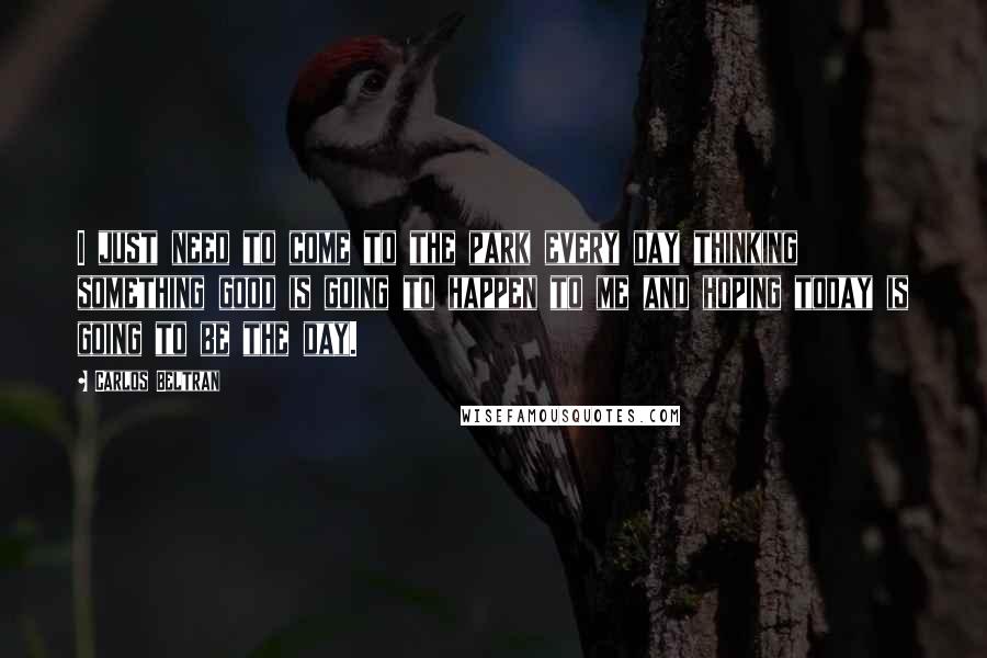 Carlos Beltran Quotes: I just need to come to the park every day thinking something good is going to happen to me and hoping today is going to be the day.