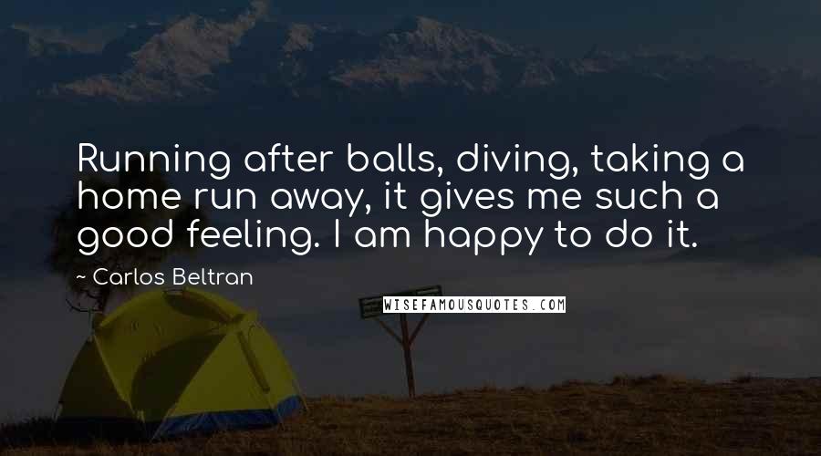 Carlos Beltran Quotes: Running after balls, diving, taking a home run away, it gives me such a good feeling. I am happy to do it.