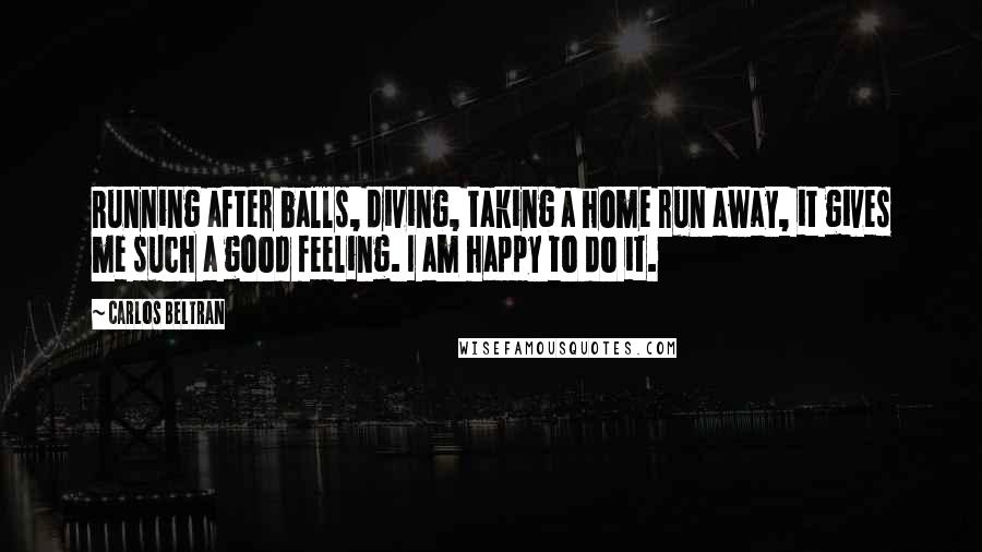 Carlos Beltran Quotes: Running after balls, diving, taking a home run away, it gives me such a good feeling. I am happy to do it.