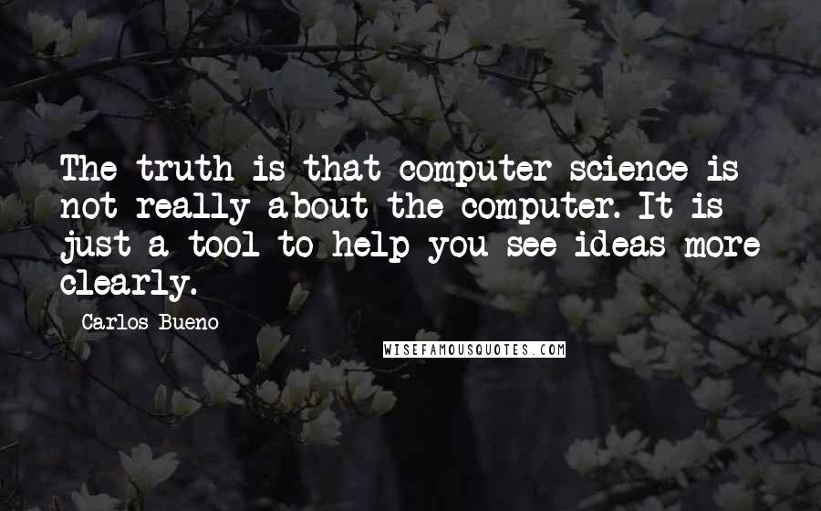 Carlos Bueno Quotes: The truth is that computer science is not really about the computer. It is just a tool to help you see ideas more clearly.