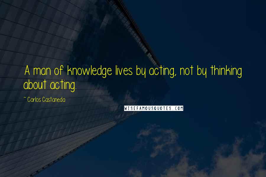 Carlos Castaneda Quotes: A man of knowledge lives by acting, not by thinking about acting.