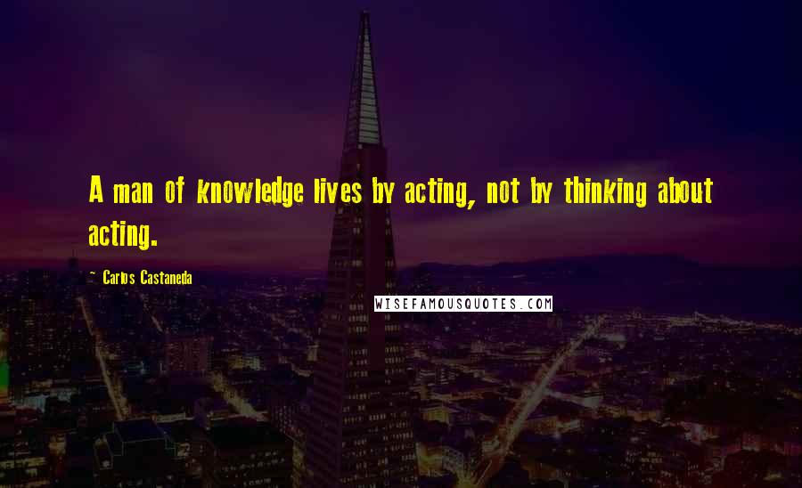 Carlos Castaneda Quotes: A man of knowledge lives by acting, not by thinking about acting.