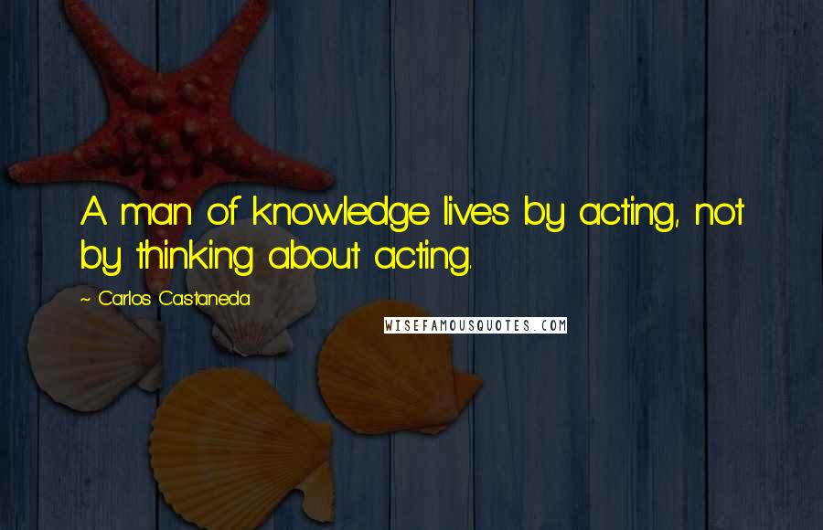 Carlos Castaneda Quotes: A man of knowledge lives by acting, not by thinking about acting.