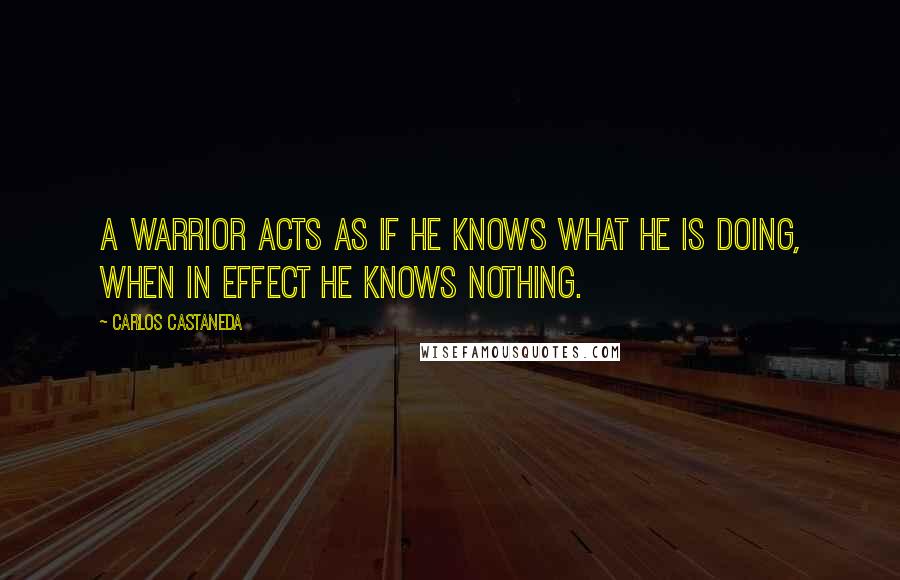 Carlos Castaneda Quotes: A warrior acts as if he knows what he is doing, when in effect he knows nothing.