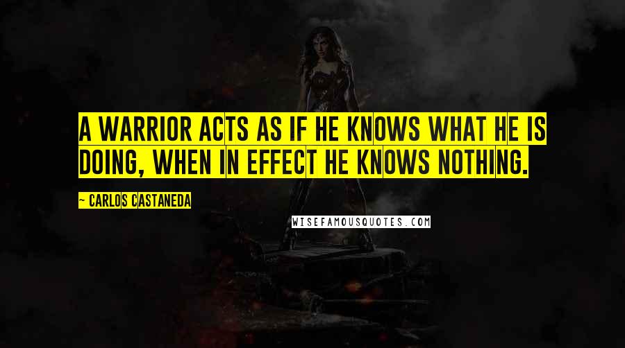 Carlos Castaneda Quotes: A warrior acts as if he knows what he is doing, when in effect he knows nothing.