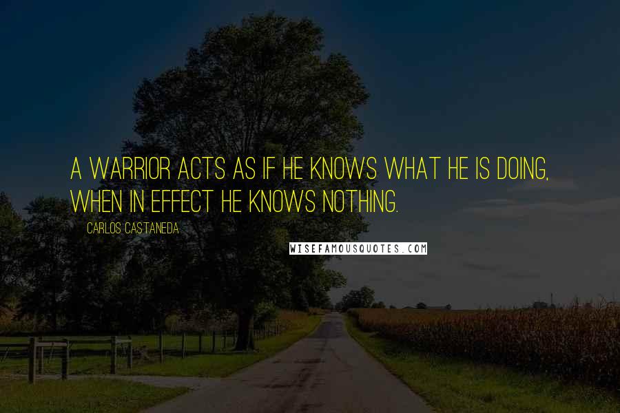 Carlos Castaneda Quotes: A warrior acts as if he knows what he is doing, when in effect he knows nothing.