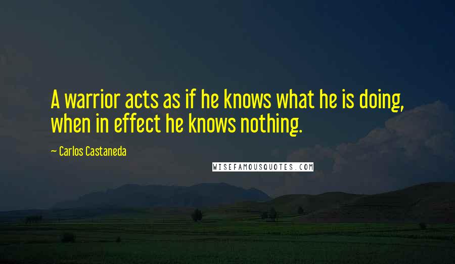 Carlos Castaneda Quotes: A warrior acts as if he knows what he is doing, when in effect he knows nothing.