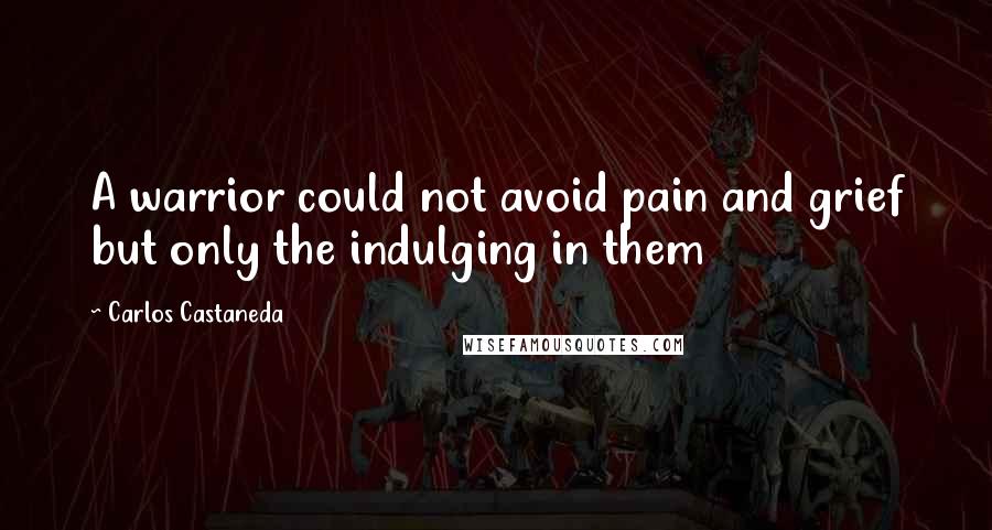 Carlos Castaneda Quotes: A warrior could not avoid pain and grief but only the indulging in them