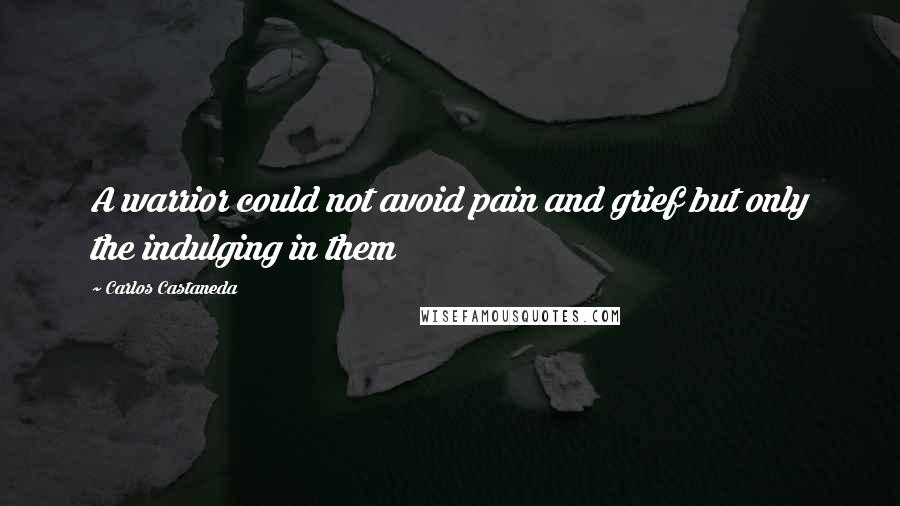 Carlos Castaneda Quotes: A warrior could not avoid pain and grief but only the indulging in them