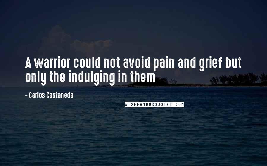 Carlos Castaneda Quotes: A warrior could not avoid pain and grief but only the indulging in them