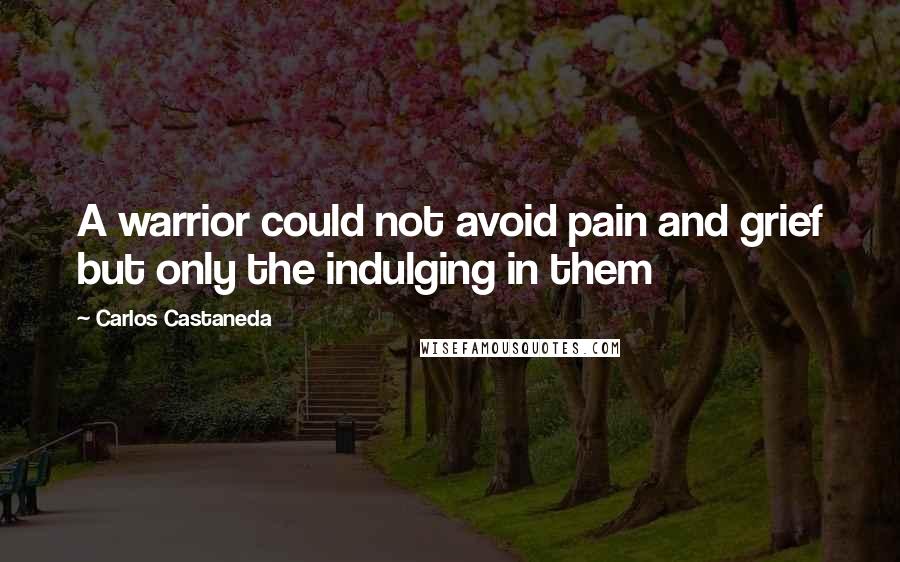 Carlos Castaneda Quotes: A warrior could not avoid pain and grief but only the indulging in them