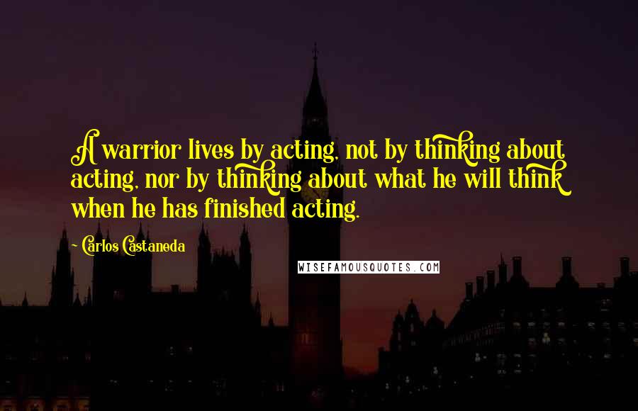 Carlos Castaneda Quotes: A warrior lives by acting, not by thinking about acting, nor by thinking about what he will think when he has finished acting.