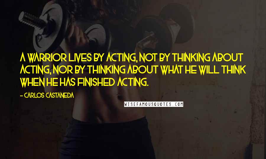 Carlos Castaneda Quotes: A warrior lives by acting, not by thinking about acting, nor by thinking about what he will think when he has finished acting.