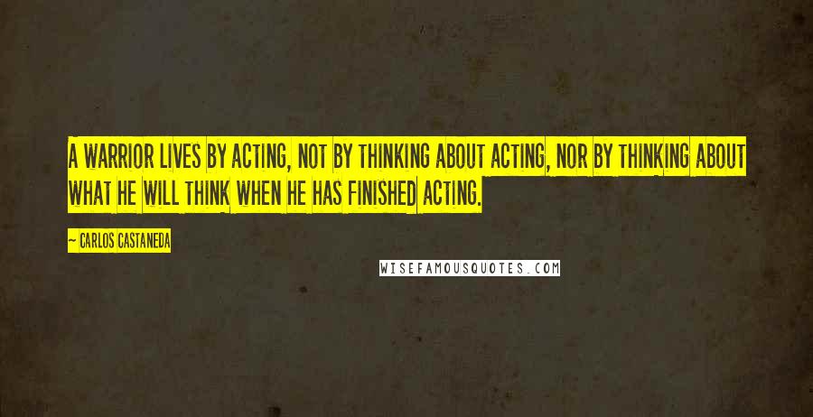 Carlos Castaneda Quotes: A warrior lives by acting, not by thinking about acting, nor by thinking about what he will think when he has finished acting.