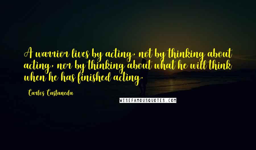 Carlos Castaneda Quotes: A warrior lives by acting, not by thinking about acting, nor by thinking about what he will think when he has finished acting.