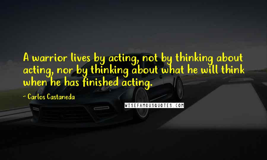 Carlos Castaneda Quotes: A warrior lives by acting, not by thinking about acting, nor by thinking about what he will think when he has finished acting.