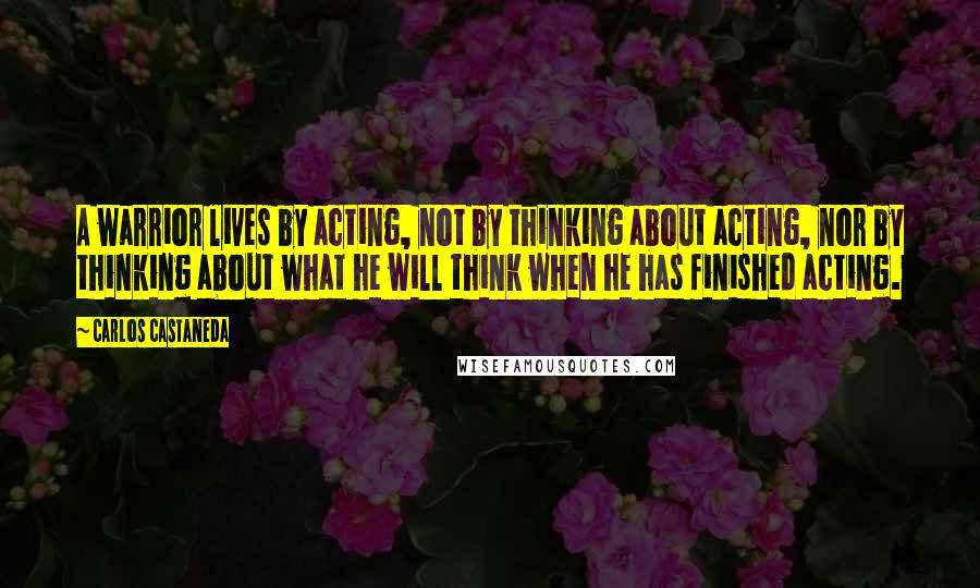 Carlos Castaneda Quotes: A warrior lives by acting, not by thinking about acting, nor by thinking about what he will think when he has finished acting.