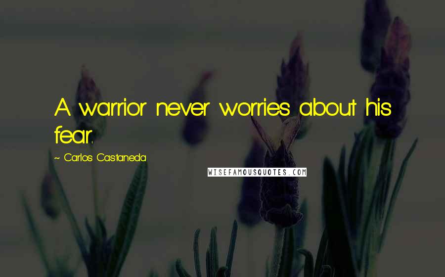 Carlos Castaneda Quotes: A warrior never worries about his fear.