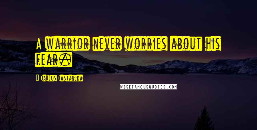 Carlos Castaneda Quotes: A warrior never worries about his fear.