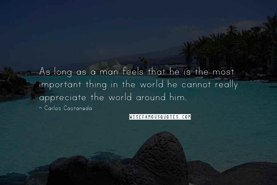 Carlos Castaneda Quotes: As long as a man feels that he is the most important thing in the world he cannot really appreciate the world around him.