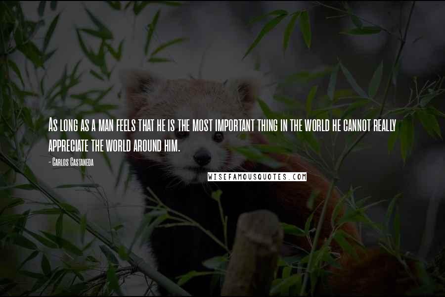 Carlos Castaneda Quotes: As long as a man feels that he is the most important thing in the world he cannot really appreciate the world around him.