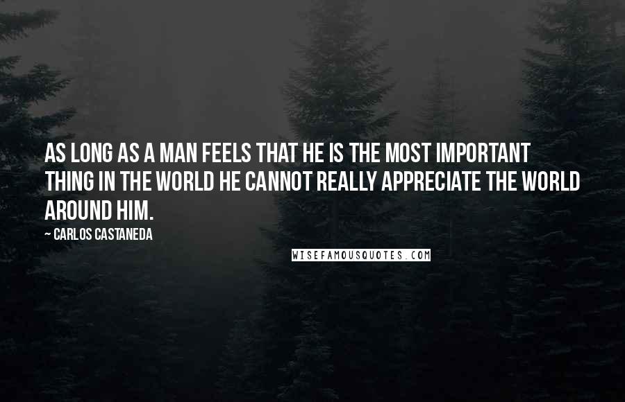 Carlos Castaneda Quotes: As long as a man feels that he is the most important thing in the world he cannot really appreciate the world around him.