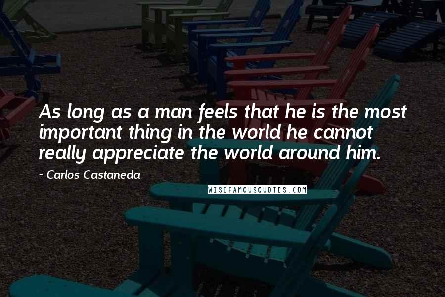 Carlos Castaneda Quotes: As long as a man feels that he is the most important thing in the world he cannot really appreciate the world around him.