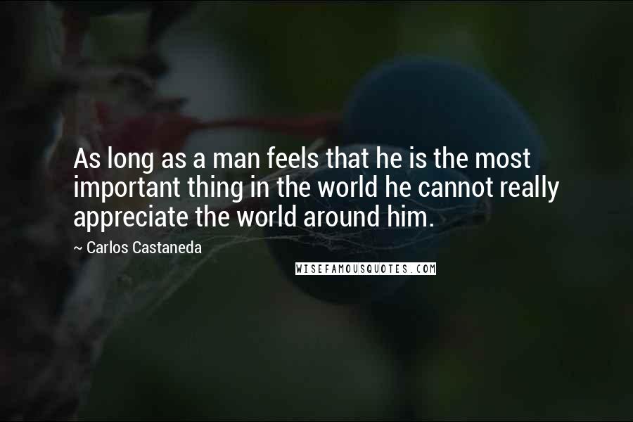Carlos Castaneda Quotes: As long as a man feels that he is the most important thing in the world he cannot really appreciate the world around him.