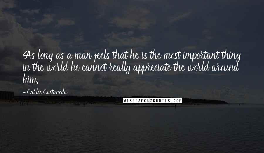 Carlos Castaneda Quotes: As long as a man feels that he is the most important thing in the world he cannot really appreciate the world around him.