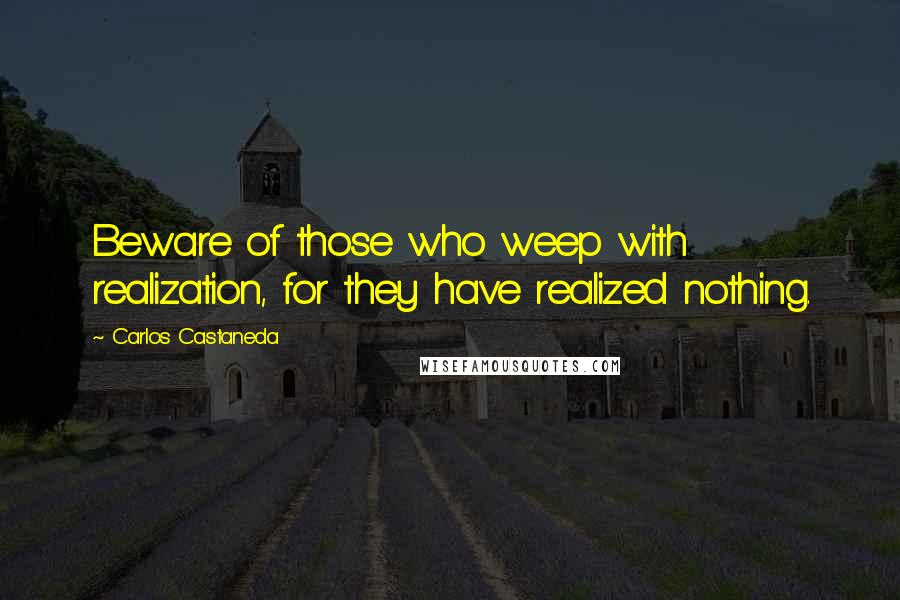 Carlos Castaneda Quotes: Beware of those who weep with realization, for they have realized nothing.