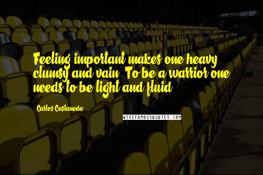 Carlos Castaneda Quotes: Feeling important makes one heavy, clumsy and vain. To be a warrior one needs to be light and fluid.